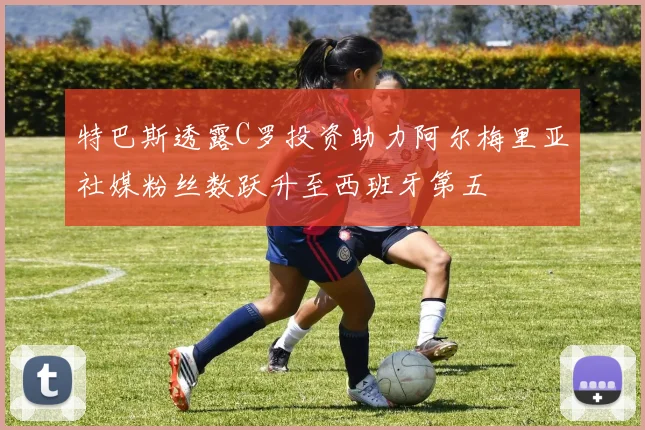 特巴斯透露C罗投资助力阿尔梅里亚社媒粉丝数跃升至西班牙第五