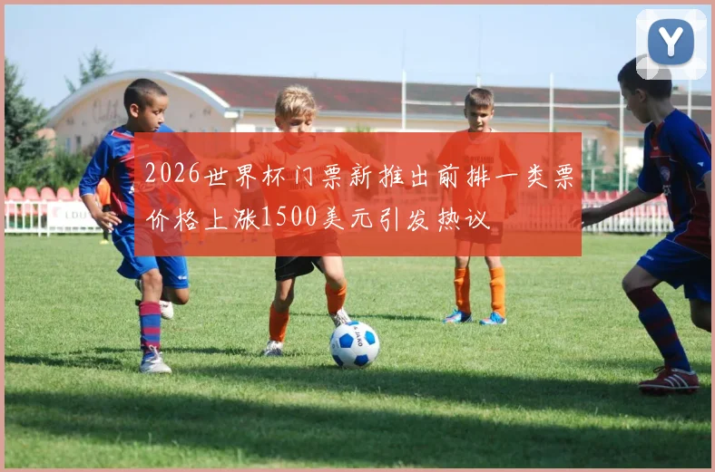 2026世界杯门票新推出前排一类票价格上涨1500美元引发热议