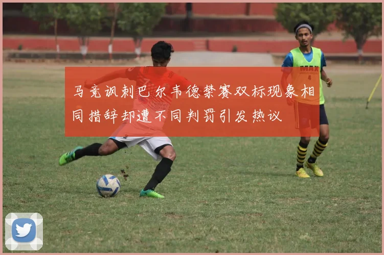 马竞讽刺巴尔韦德禁赛双标现象相同措辞却遭不同判罚引发热议