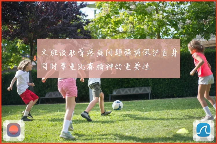 文班谈肋骨疼痛问题强调保护自身同时尊重比赛精神的重要性
