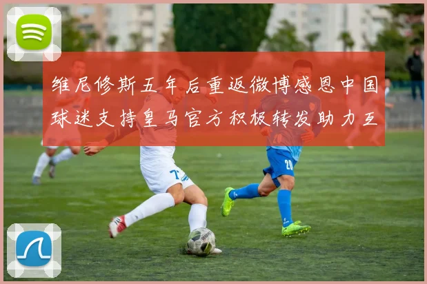 维尼修斯五年后重返微博感恩中国球迷支持皇马官方积极转发助力互动