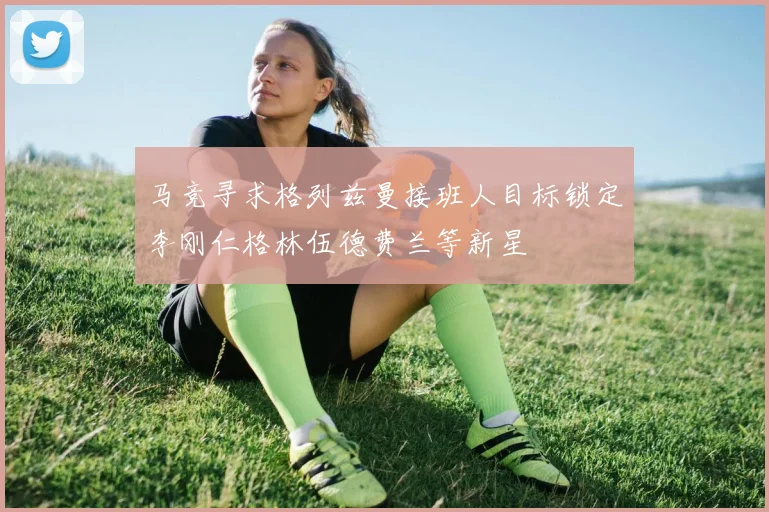 马竞寻求格列兹曼接班人目标锁定李刚仁格林伍德费兰等新星