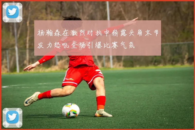 杨瀚森在激烈对抗中崭露头角末节发力怒吼全场引爆比赛气氛
