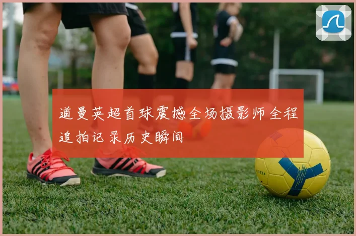 道曼英超首球震撼全场摄影师全程追拍记录历史瞬间